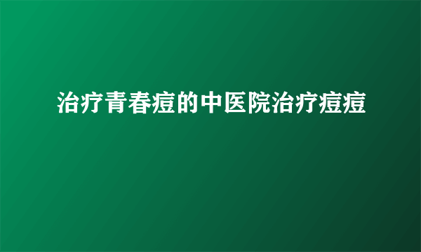 治疗青春痘的中医院治疗痘痘