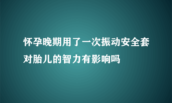 怀孕晚期用了一次振动安全套对胎儿的智力有影响吗