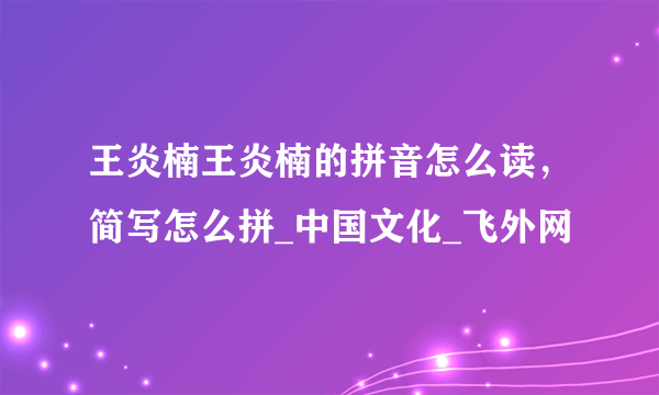 王炎楠王炎楠的拼音怎么读，简写怎么拼_中国文化_飞外网