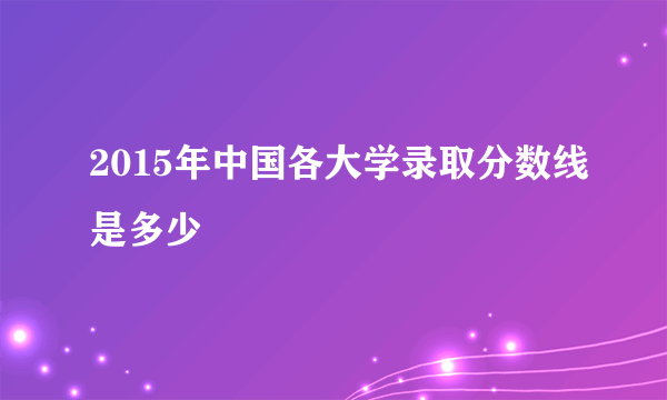 2015年中国各大学录取分数线是多少