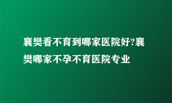 襄樊看不育到哪家医院好?襄樊哪家不孕不育医院专业