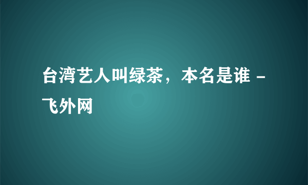 台湾艺人叫绿茶，本名是谁 - 飞外网