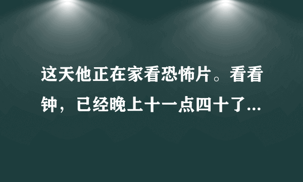 这天他正在家看恐怖片。看看钟，已经晚上十一点四十了。外面冷不丁地下起了爆雨，他突然想起车子还停在楼