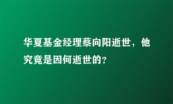 华夏基金经理蔡向阳逝世，他究竟是因何逝世的？