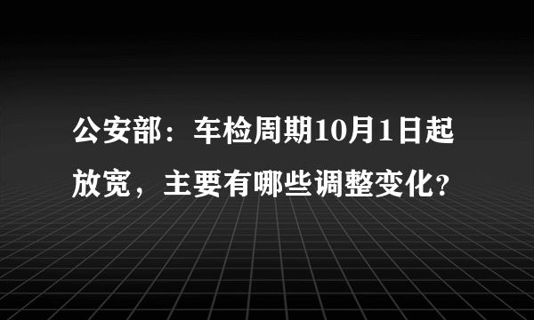 公安部：车检周期10月1日起放宽，主要有哪些调整变化？