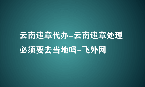 云南违章代办-云南违章处理必须要去当地吗-飞外网