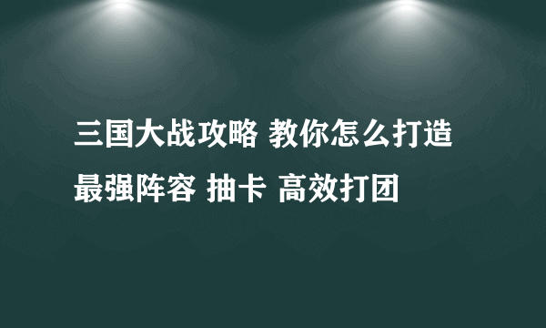 三国大战攻略 教你怎么打造最强阵容 抽卡 高效打团