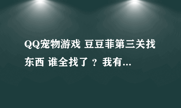 QQ宠物游戏 豆豆菲第三关找东西 谁全找了 ？我有三个没找到。。。