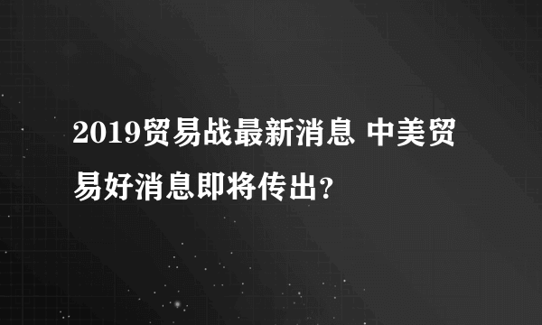 2019贸易战最新消息 中美贸易好消息即将传出？