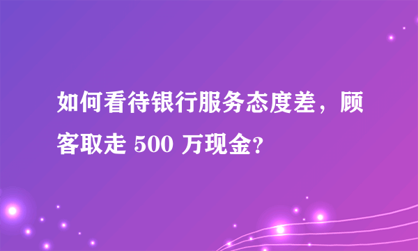 如何看待银行服务态度差，顾客取走 500 万现金？