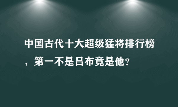 中国古代十大超级猛将排行榜，第一不是吕布竟是他？