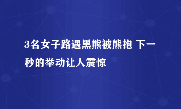 3名女子路遇黑熊被熊抱 下一秒的举动让人震惊