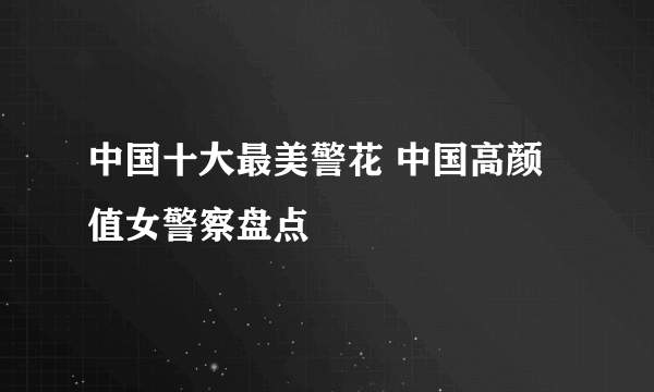 中国十大最美警花 中国高颜值女警察盘点