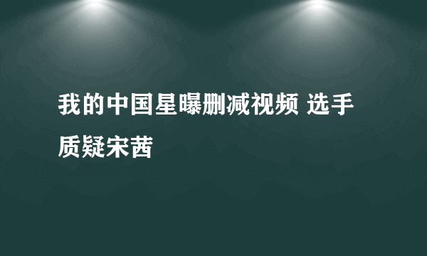 我的中国星曝删减视频 选手质疑宋茜