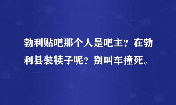 勃利贴吧那个人是吧主？在勃利县装犊子呢？别叫车撞死。