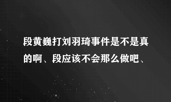 段黄巍打刘羽琦事件是不是真的啊、段应该不会那么做吧、