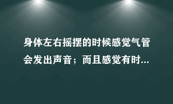 身体左右摇摆的时候感觉气管会发出声音；而且感觉有时...