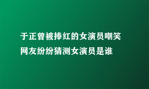 于正曾被捧红的女演员嘲笑 网友纷纷猜测女演员是谁