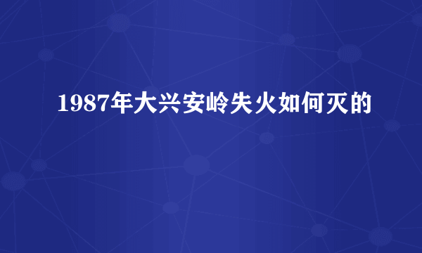 1987年大兴安岭失火如何灭的