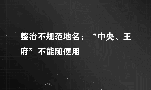 整治不规范地名：“中央、王府”不能随便用