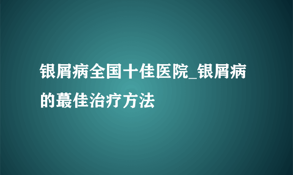 银屑病全国十佳医院_银屑病的蕞佳治疗方法