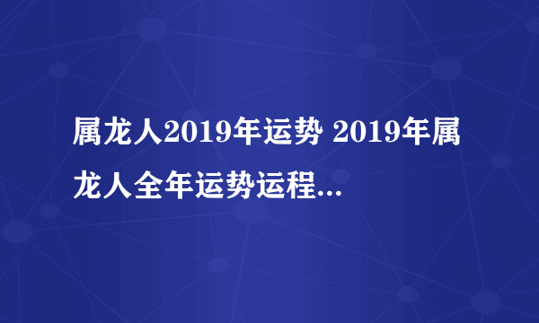 属龙人2019年运势 2019年属龙人全年运势运程（最新版）