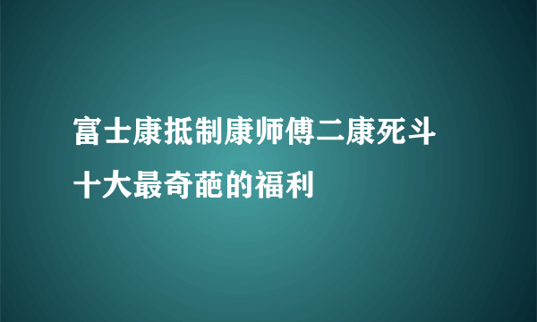 富士康抵制康师傅二康死斗 十大最奇葩的福利