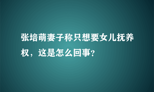 张培萌妻子称只想要女儿抚养权，这是怎么回事？