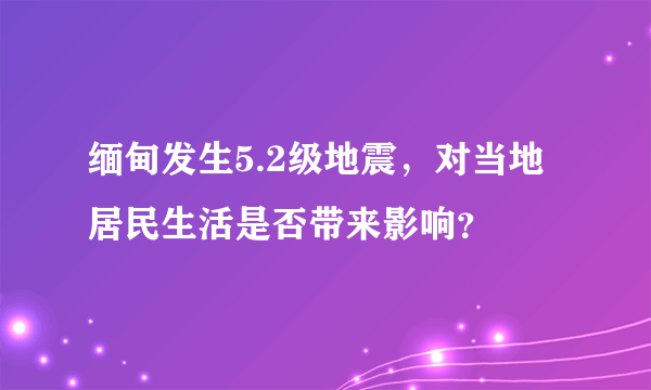 缅甸发生5.2级地震，对当地居民生活是否带来影响？