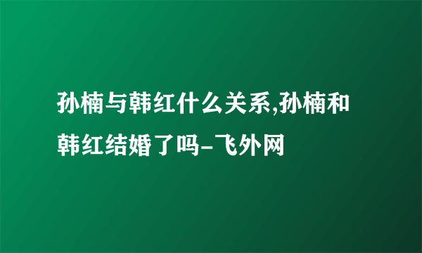 孙楠与韩红什么关系,孙楠和韩红结婚了吗-飞外网