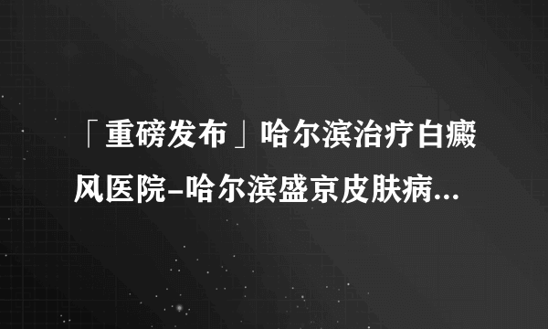 「重磅发布」哈尔滨治疗白癜风医院-哈尔滨盛京皮肤病医院「排行总榜」