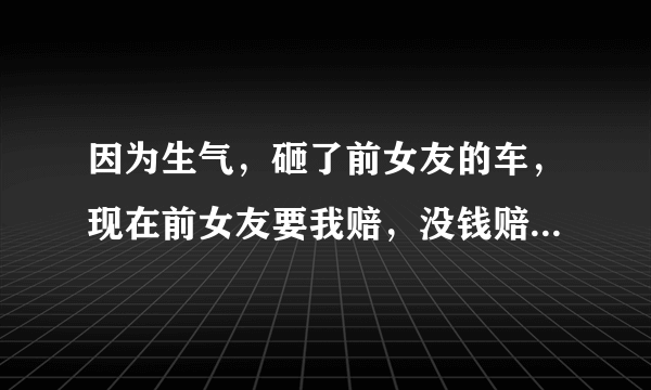 因为生气，砸了前女友的车，现在前女友要我赔，没钱赔，会坐牢吗？