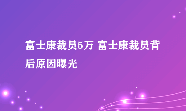 富士康裁员5万 富士康裁员背后原因曝光