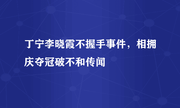 丁宁李晓霞不握手事件，相拥庆夺冠破不和传闻 