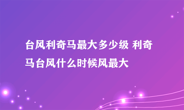 台风利奇马最大多少级 利奇马台风什么时候风最大