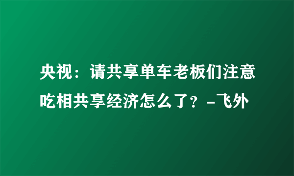 央视：请共享单车老板们注意吃相共享经济怎么了？-飞外