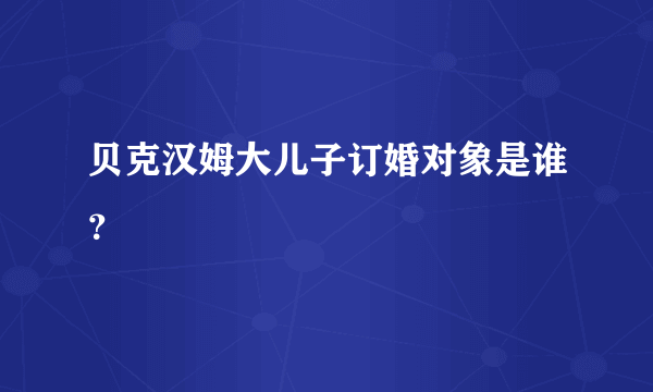 贝克汉姆大儿子订婚对象是谁？