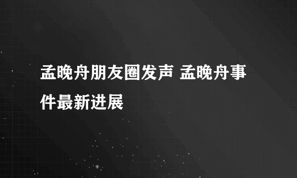 孟晚舟朋友圈发声 孟晚舟事件最新进展