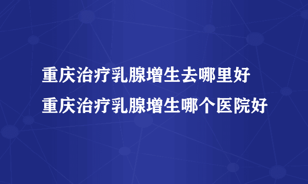 重庆治疗乳腺增生去哪里好 重庆治疗乳腺增生哪个医院好