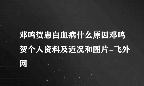 邓鸣贺患白血病什么原因邓鸣贺个人资料及近况和图片-飞外网