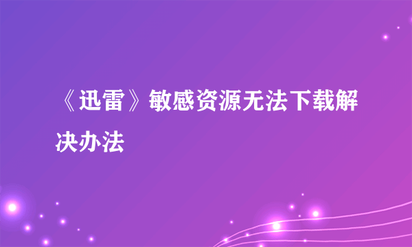 《迅雷》敏感资源无法下载解决办法