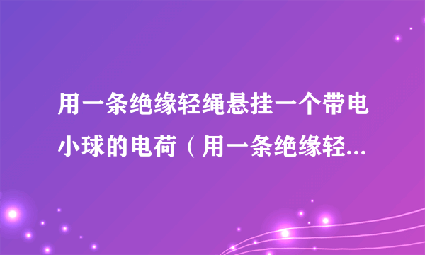 用一条绝缘轻绳悬挂一个带电小球的电荷（用一条绝缘轻绳悬挂一个带电小球）