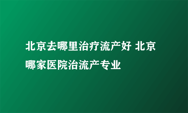 北京去哪里治疗流产好 北京哪家医院治流产专业