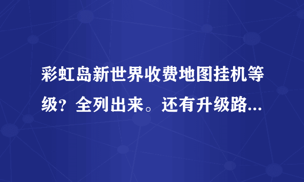 彩虹岛新世界收费地图挂机等级？全列出来。还有升级路线 谢谢 。 答了+50分。