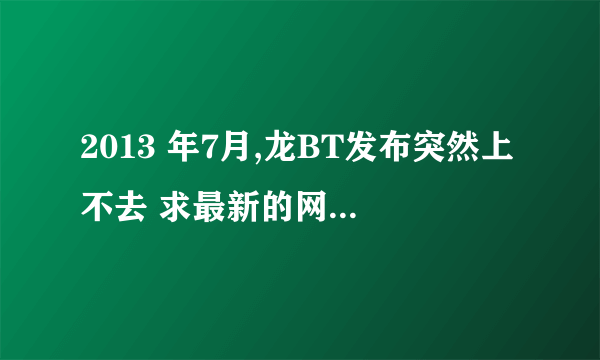 2013 年7月,龙BT发布突然上不去 求最新的网址，原来那个上不去了~