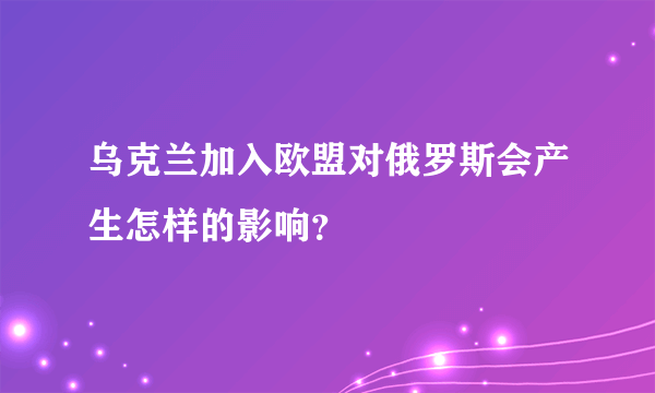 乌克兰加入欧盟对俄罗斯会产生怎样的影响？