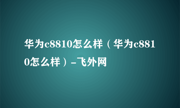 华为c8810怎么样（华为c8810怎么样）-飞外网