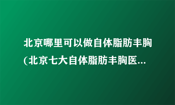 北京哪里可以做自体脂肪丰胸(北京七大自体脂肪丰胸医院排名)