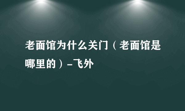 老面馆为什么关门（老面馆是哪里的）-飞外