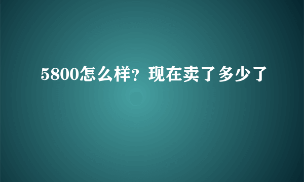 5800怎么样？现在卖了多少了